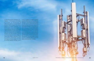 A Telecomunicações Brasileiras S.A. –
Telebras - é fornecedora estratégica
de soluções de infraestrutura de
telecomunicações ao Governo Federal,
Estados, Distrito Federal, Municípios,
empresas privadas e entidades sem
fins lucrativos. Atua como agente do
desenvolvimento nacional, fomentando
ademocratizaçãodoacessoàinformação.
Seus 28 mil quilômetros de backbone
formam uma rede terrestre moderna
e com tecnologia de ponta. Chega aos
locais mais remotos, reduzindo o custo
de conexão, promovendo inovação
tecnológica e inclusão digital. Por meio
de acordo bilateral firmado com a
França, a Telebras e a Agência Espacial
Brasileira (AEB) elaboraram um plano de
absorção e transferência de tecnologia
para dar apoio ao desenvolvimento do
programa espacial brasileiro. Mais de 30
especialistas brasileiros acompanharam
todo o processo de construção do SGDC,
emCanneseToulouse,França.ATelebras
é a proprietária do SGDC-1. A companhia
é a primeira operadora credenciada para
oferta do Programa Internet para Todos
quedaráacessoàInternetaosbrasileiros,
favorecendo a inclusão digital e social.
Em 2017, o capital da Telebras passou de
R$263 milhões para R$ 1,6 bilhão.
79 AÇÕES MCTIC MINISTÉRIO DA CIÊNCIA, TECNOLOGIA, INOVAÇÕES E COMUNICAÇÕES 80
 