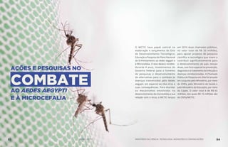O MCTIC teve papel central na
elaboração e lançamento do Eixo
de Desenvolvimento Tecnológico,
Educação e Pesquisa do Plano Nacional
de Enfrentamento ao Aedes aegypti e
à Microcefalia. O eixo deverá receber,
durante 4 anos, investimentos do
Governo Federal para o fomento
de pesquisas e desenvolvimento
de alternativas para o combate às
doenças transmitidas pelo Aedes
aegypti, em especial ao zika vírus e
suas consequências. Para elucidar
os mecanismos envolvidos no
desenvolvimento da microcefalia e sua
relação com o vírus, o MCTIC lançou
em 2016 duas chamadas públicas,
no valor total de R$ 50 milhões,
para apoiar projetos de pesquisa
científica e tecnológica que visem a
contribuir significativamente para
o desenvolvimento do país nessas
áreas, com foco especial na prevenção,
diagnóstico e tratamento da infecção e
doenças correlacionadas. A Chamada
Pública de Pesquisa em Zika foi lançada
em conjunto pelo Ministério, por meio
do CNPq, pelo Ministério da Saúde e
pelo Ministério da Educação, por meio
da Capes. O valor total é de R$ 65
milhões, dos quais R$ 15 milhões são
do CNPq/MCTIC.
83 AÇÕES MCTIC MINISTÉRIO DA CIÊNCIA, TECNOLOGIA, INOVAÇÕES E COMUNICAÇÕES 84
AÇÕES E PESQUISAS NO
COMBATE
AO AEDES AEGYPTI
E À MICROCEFALIA
 