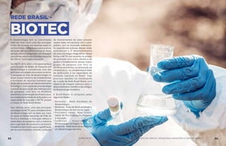 REDE BRASIL -
BIOTECA biotecnologia tem se consolidado
cada vez mais como uma das principais
fontes de inovação nas diversas áreas do
conhecimento,comdestaqueparaasáreas
de Saúde, Agropecuária e Industrial. Neste
sentido a Biotecnologia tem sido destaque
nas últimas edições da Estratégia Nacional
de Ciência Tecnologia e Inovação.
Na ENCTI 2016-2022 o fortalecimento e
estruturação de Redes de Pesquisa em
Biotecnologia é considerada uma das
principais estratégias associadas ao tema.
A pesquisa na área de Biotecnologia no
Brasil possui histórico de investimentos
e formação de recursos humanos que
aindanãosetraduziuemdesenvolvimento
tecnológico.Comopartedeumaestratégia
nacional de articulação das redes/grupos
de pesquisa, com foco na eficiência
econômica,naotimizaçãodainfraestrutura,
nacomplementaridadedeatribuiçõesena
capacidade de inovação o MCTIC propôs
a criação da Rede Brasil-Biotec.
Nos últimos anos, uma das principais
estratégiasdoMCTICparaofortalecimento
da Biotecnologia tem se dado por meio
do apoio às Redes Nacionais de PD&I de
forma a viabilizar a interação efetiva e
sistemática da academia com a indústria
para a geração de produtos e processos
inovadores bem como para a qualificação
de recursos humanos, contudo, a indução
de investimentos do setor privado
nestas redes, em parceria com o setor
público, tem se mostrado ineficiente.
As experiências exitosas dessas redes
estimularam o 3º desenvolvimento
de uma estratégia integradora. Dessa
forma, o MCTIC vem atuando no sentido
de promover uma maior eficiência de
gestão e fortalecimento dessas redes/
grupos de pesquisa com foco na
eficiência econômica, na otimização da
infraestrutura, na complementaridade
de atribuições e na capacidade de
inovação nacional no Brasil. Esse
processo resultou na necessidade
de criação da Rede Brasil-Biotec com
objetivo de integrar esforços para o
desenvolvimentocientíficoetecnológico
da Biotecnologia brasileira.
A Brasil-Biotec é composta pelas
seguintes Redes:
•	Renorbio - Rede Nordeste de
Biotecnologia;
•	BioNorte - Rede de Biodiversidade e
Biotecnologia da Amazônia Legal;
•	Pró-Centro Oeste - Rede Centro-
Oeste de Pós-Graduação, Pesquisa
e Inovação;
•	SulBiotec - Associação de
Biotecnologia da Região Sul;
•	Biotecmar-RedeNacionaldePesquisa
em Biotecnologia Marinha.
85 AÇÕES MCTIC MINISTÉRIO DA CIÊNCIA, TECNOLOGIA, INOVAÇÕES E COMUNICAÇÕES 86
 