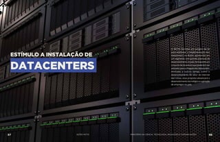ESTÍMULO A INSTALAÇÃO DE
DATACENTERS
O MCTIC formata um projeto de lei
para estimular a implementação dos
datacenters no Brasil, apostando em
um segmento com grande potencial de
desenvolvimentonopaís,formatandoum
conjunto de incentivos que poderiam ser
adotadosparaachegadadosdatacenters.
Alinhada a outros temas, como o
desenvolvimento do setor de internet
das coisas, essa proposta alavancará o
desenvolvimento tecnológico e a geração
de empregos no país.
87 AÇÕES MCTIC 88MINISTÉRIO DA CIÊNCIA, TECNOLOGIA, INOVAÇÕES E COMUNICAÇÕES
 