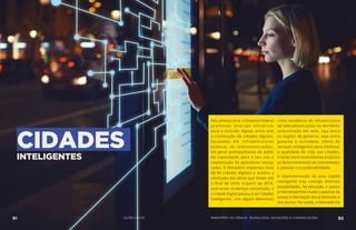 CIDADESINTELIGENTES
Nos últimos anos, o Governo Federal
promoveu diversas iniciativas
para a inclusão digital, entre elas
a construção de cidades digitais,
baseadas em infraestruturas
públicas de telecomunicações,
em geral acompanhadas de ações
de capacitação para o seu uso e
implantação de aplicativos nessas
redes. O Ministério implantou mais
de 80 cidades digitais e acelera a
conclusão das obras que faltam até
o final de 2018. A partir de 2016,
ocorreram mudanças conceituais, e
o Cidade Digital passou a ser Cidades
Inteligentes, com alguns elementos
como existência de infraestrutura
de telecomunicações no território;
comunicação em rede, seja entre
os órgãos de governo, seja entre
governo e sociedade; oferta de
serviços inteligentes para melhorar
a qualidade de vida nas cidades,
criando assim ecossistemas propícios
ao desenvolvimento de comunidades
e pessoas e à sustentabilidade.
A implementação de uma cidade
inteligente traz consigo diversas
possibilidades. Na educação, o acesso
à internet permite mudar o patamar de
acesso à informação dos professores e
dos alunos. Na saúde, a telemedicina
91 AÇÕES MCTIC 92MINISTÉRIO DA CIÊNCIA, TECNOLOGIA, INOVAÇÕES E COMUNICAÇÕES
 