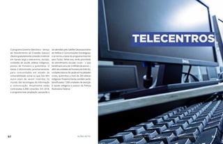O programa Governo Eletrônico – Serviço
de Atendimento ao Cidadão (Gesac)
oferecegratuitamenteconexãoàinternet
em banda larga a telecentros, escolas,
unidades de saúde, aldeias indígenas,
postos de fronteira e quilombos. O
Gesac é direcionado, prioritariamente,
para comunidades em estado de
vulnerabilidade social ou que não têm
outro meio de serem inseridas no
mundo das tecnologias da informação
e comunicação. Atualmente estão
contratadas 6.898 conexões. Em 2018,
o programa teve ampliação, passando a
seratendidopeloSatéliteGeoestacionário
de Defesa e Comunicações Estratégicas,
e se tornou a base do programa Internet
para Todos. Neste ano, terão prioridade
de atendimento escolas rurais – o que
beneficiarácercade3milhõesdealunos–,
alémdeunidadesdefronteiradoExército,
unidadesbásicasdesaúdeemlocalidades
rurais, quilombos e mais de 200 aldeias
indígenas.Posteriormente,tambémserão
beneficiadas 1.000 unidades de atenção
à saúde indígena e postos da Polícia
Rodoviária Federal.
TELECENTROS
97 AÇÕES MCTIC 98MINISTÉRIO DA CIÊNCIA, TECNOLOGIA, INOVAÇÕES E COMUNICAÇÕES
 