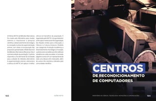 O Prêmio MCTIC de Métodos Alternativos
foi criado pelo Ministério para revelar
talentos e impulsionar a pesquisa
científica, o desenvolvimento tecnológico
e a inovação na área de experimentação
animal, com vistas à incorporação das
propostas apresentadas à Rede Nacional
de Métodos Alternativos (Renama). Esta é
aprimeiraediçãodapremiação.Oprêmio
responde a uma demanda da sociedade
para a adoção de métodos alternativos
à experimentação animal e demonstra
o esforço do MCTIC em aplicar a melhor
ciência em benefício da população. É
organizado pelo MCTIC e Grupo Boticário
e tem apoio institucional da Organização
das Nações Unidas para a Educação, a
Ciência e a Cultura (Unesco). Dividido
nas categorias Produção Acadêmica e
DesenvolvimentoTecnológicoeInovação,
oprêmioseráconcedidoaostrêsmelhores
trabalhosemcadaumadelas.AComissão
Julgadoracontacomumrepresentantede
cada uma dessas três instituições, além
de outros três membros indicados pela
comunidade científica.
CENTROS
DE RECONDICIONAMENTO
DE COMPUTADORES
103 AÇÕES MCTIC MINISTÉRIO DA CIÊNCIA, TECNOLOGIA, INOVAÇÕES E COMUNICAÇÕES 104
 
