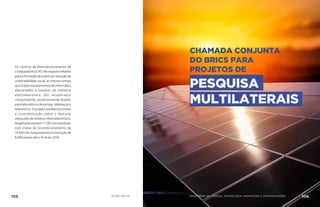Os Centros de Recondicionamento de
Computadores(CRC)sãoespaçosvoltados
paraaformaçãodejovensemsituaçãode
vulnerabilidade social, ao mesmo tempo
que tratam equipamentos de informática
descartados e resíduos da indústria
eletroeletrônica. São recuperados
computadores, posteriormente doados
para laboratórios de escolas, bibliotecas e
telecentros. O projeto também promove
a conscientização sobre o descarte
adequado de resíduos eletroeletrônicos.
Atualmenteexistem11CRCsematividade,
com metas de recondicionamento de
16.800 mil computadores e formação de
8.000 jovens até o final de 2018.
CHAMADA CONJUNTA
DO BRICS PARA
PROJETOS DE
PESQUISA
MULTILATERAIS
105 AÇÕES MCTIC 106MINISTÉRIO DA CIÊNCIA, TECNOLOGIA, INOVAÇÕES E COMUNICAÇÕES
 