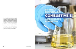 AChamadaBRICSparaProjetosdePesquisa
Multilateraisabordouosseguintestemas:
PrevençãoeMonitoramentodeDesastres
Naturais; Recursos hídricos e tratamento
de poluição; Energias novas e renováveis
e eficiência energética; Biotecnologia e
Biomedicina, incluindo saúde humana;
Tecnologiasdainformaçãoecomputação
de alto desempenho; e Ciências de
materiais, incluindo nanotecnologia.
INICIATIVA
BRASILEIRA DE
COMBUSTÍVEIS
AERONÁUTICOS
RENOVÁVEIS
107 AÇÕES MCTIC MINISTÉRIO DA CIÊNCIA, TECNOLOGIA, INOVAÇÕES E COMUNICAÇÕES 108
 