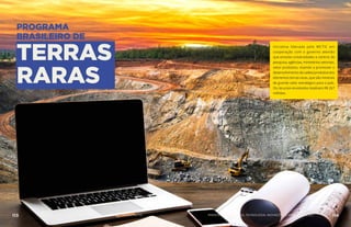 PROGRAMA
BRASILEIRO DE
TERRAS
RARAS
Iniciativa liderada pelo MCTIC em
cooperação com o governo alemão
que envolve universidades e centros de
pesquisa, agências, ministérios setoriais,
setor produtivo, visando a promover o
desenvolvimentodacadeiaprodutivados
elementos terras-raras, que são minerais
de grande valor estratégico para o país.
Os recursos envolvidos totalizam R$ 267
milhões.
AÇÕES MCTIC113 114MINISTÉRIO DA CIÊNCIA, TECNOLOGIA, INOVAÇÕES E COMUNICAÇÕES
 