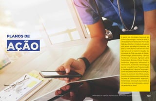 PLANOS DE
AÇÃO
A partir da Estratégia Nacional de
Ciência Tecnologia e Inovação (ENCTI
2016-2022) foram elaborados Planos de
Ação que detalham iniciativas vinculadas
aos temas estratégicos previstos na
ENCTI. Esses Planos indicam em nível
operacional a implementação de
iniciativas de PD&I nas áreas de Saúde,
Biotecnologia, Bioeconomia, Ciências
Humanas e Sociais, Agropecuária
Sustentável, Biomas, Clima, Oceano,
Antártica, Segurança Alimentar e
Nutricional, Extensão Tecnológica
para a Inclusão Social, Popularização
e Divulgação da Ciência e Tecnologia.
Como resultados desses Planos de Ação,
espera-se promover benefícios sociais,
econômicos e ambientais, preenchendo
lacunas de conhecimento essenciais,
fomentando a inovação e provendo a
infraestrutura necessária para o avanço
da pesquisa no Brasil.
119 AÇÕES MCTIC 120MINISTÉRIO DA CIÊNCIA, TECNOLOGIA, INOVAÇÕES E COMUNICAÇÕES
 