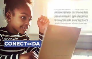 EDUCAÇÃO
CONECT@DA
O programa Educação Conect@da é uma
iniciativadoGovernoFederalquevailevar
pontos de conexão à internet de banda
larga a 29 mil escolas públicas de todo o
Brasil, tanto nas áreas urbanas quanto
na zona rural. Na zona urbana, o MCTIC
ficará responsável por estabelecer os
parâmetros de infraestrutura necessária
para a conexão das escolas à internet e
para a implantação das redes internas.
Além disso, vai prestar consultoria para
que as instituições contratem serviços
locais de acesso à internet. A projeção
é que 22,5 mil escolas sejam atendidas.
Na zona rural, serão beneficiadas 6,5 mil
escolas de 2.142 municípios de todos
os estados brasileiros. Neste caso, o
MCTIC vai, além de definir os padrões
de infraestrutura, contratar os serviços
de conexão satelital, por meio do
Programa Governo Eletrônico – Serviço
de Atendimento ao Cidadão (Gesac).
MINISTÉRIO DA CIÊNCIA, TECNOLOGIA, INOVAÇÕES E COMUNICAÇÕES 122AÇÕES MCTIC121
 