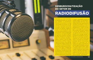 DESBUROCRATIZAÇÃO
DO SETOR DE
RADIODIFUSÃO
O Ministério, por meio da Secretaria
de Radiodifusão (Serad), vem atuando
para simplificar os procedimentos
referentes aos processos de outorga
e pós-outorga de emissoras de rádio
e TV. Para os processos de concessão,
renovação e alteração contratual das
emissoras, foi reduzida a exigência de
27 para 13 e de renovação (de 23 para
12), os documentos necessários, e de oito
anos para dois o prazo de regularização
de emissoras; e um decreto simplificou
as regras para concessão, renovação e
alteração contratual das outorgas de
rádios e TVs comerciais e educativas. O
objetivo é melhorar o fluxo de análise
dos processos e acelerar o tempo de
resposta às emissoras. Para a alteração
contratual das outorgas, incluindo casos
de mudança no controle acionário, foi
dispensada a anuência prévia do MCTIC.
Com as novas regras, a entidade deve
comprovar a modificação ao Ministério
em até 60 dias. A intenção é que esse tipo
deprocessopasseaserconcluídoemtrês
meses, em vez dos cinco anos, conforme
aconteciaanteriormente.Ametaprincipal
foi reduzir a quantidade excessiva de
certidões exigidas, que desacelerava a
análise dos pedidos. Além disso, reduziu
o trâmite interno dos requerimentos de
solicitação protocolados na Serad. As
mudanças foram promovidas a partir da
publicação da Lei nº 13.424/17, em março
de 2017. A nova lei garantiu que cerca de
800 municípios continuassem recebendo
os serviços de radiodifusão, ao dar
uma segunda chance às emissoras que
estavam com as outorgas vencidas ou
que pediram a renovação fora do prazo.
Além disso, as novas regras expandiram
e deixaram mais claros os prazos para
solicitar a renovação das concessões e
permissões. Mais de 1,8 mil processos
puderam ser arquivados com as
mudanças nas regras, que permitiram às
emissorasregistraralteraçõescontratuais
sem anuência prévia do MCTIC. Agora,
as entidades podem procurar primeiro
os órgãos competentes e apenas depois
comunicar a alteração ao Ministério. As
mudanças fazem parte das ações do
MCTIC no Conselho Nacional para a
Desburocratização – Brasil Eficiente.
125 AÇÕES MCTIC 126MINISTÉRIO DA CIÊNCIA, TECNOLOGIA, INOVAÇÕES E COMUNICAÇÕES
 