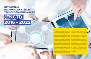 ESTRATÉGIA
NACIONAL DE CIÊNCIA,
TECNOLOGIA E INOVAÇÃO
(ENCTI)
2016 - 2022
AEstratégiaNacionaldeCiência,Tecnologia
e Inovação (Encti) é um documento
construído pelo MCTIC em parceria
com a comunidade científica e o setor
produtivo. O princípio básico é direcionar
investimentos para potencializar áreas
capazes de ajudar a colocar em prática o
mote Ciência, Tecnologia e Inovação para
o Desenvolvimento Econômico e Social.
Válidade2016a2022,aatualEnctipossui12
temasestratégicos:AeroespacialeDefesa;
Água; Alimentos; Biomas e Bioeconomia;
Ciências e Tecnologias Sociais; Clima;
Economia e Sociedade Digital; Energia;
Minerais Estratégicos; Nuclear;
Saúde; e Tecnologias Convergentes e
Habilitadoras. A Encti estabelece como
pilaresapromoçãoda pesquisa científica
básica e tecnológica; modernização
e crescimento da infraestrutura;
ampliação do financiamento
para o desenvolvimento da CT&I;
formação, atração e fixação de
recursos humanos; e promoção da
inovação tecnológica nas empresas.
Aprovado pelo Conselho Nacional de
Ciência e Tecnologia em dezembro
de 2016, o documento coloca como
condição essencial o Brasil dar um
salto no desenvolvimento científico e
tecnológico e elevar a competitividade
de produtos e processos com
um Sistema Nacional de Ciência,
Tecnologia e Inovação (SNCTI) robusto
e articulado.
127 AÇÕES MCTIC MINISTÉRIO DA CIÊNCIA, TECNOLOGIA, INOVAÇÕES E COMUNICAÇÕES 128
 