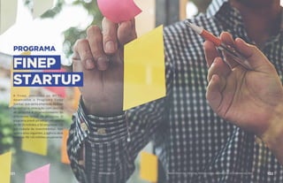PROGRAMA
FINEP
STARTUP
A Finep, vinculada ao MCTIC,
desenvolve o Programa Finep
Startup, que apoia empresas de base
tecnológica, interação com centros
de pesquisa e desenvolvimento de
diferentes linhas de pesquisa. O
programa prevê um edital com aporte
de R$ 50 milhões a 50 empresas – 25
por rodada de investimentos. Nos
quatro anos seguintes, a agência deve
financiar R$ 100 milhões anualmente.
131 AÇÕES MCTIC 132MINISTÉRIO DA CIÊNCIA, TECNOLOGIA, INOVAÇÕES E COMUNICAÇÕES
 
