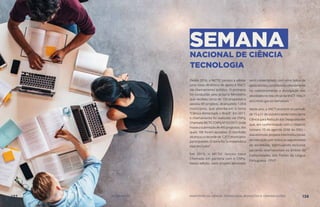 SEMANANACIONAL DE CIÊNCIA
TECNOLOGIA
Desde 2016, o MCTIC passou a adotar
uma nova dinâmica de apoio à SNCT,
via chamamento público. O primeiro
foi conduzido pelo próprio Ministério
que recebeu cerca de 150 propostas e
apoiou 89 projetos, alcançando 1.054
municípios, que abordaram o tema
“Ciência Alimentado o Brasil”. Em 2017,
o chamamento foi realizado via CNPq,
Chamada MCTIC/CNPq Nº 02/2017, onde
houve a submissão de 400 propostas, das
quais 186 foram apoiadas. O resultado
alcançou o recorde de 1.311 municípios
participantes. O tema foi “a matemática
está em tudo!”.
Em 2018, o MCTIC lançou nova
Chamada em parceria com o CNPq.
Nesta edição, cada projeto aprovado
será contemplado com uma bolsa de
apoio técnico, contribuindo efetivamente
no cadastramento e divulgação das
atividades no site oficial da SNCT: http://
snct.mctic.gov.br/semanact.
Neste ano, a SNCT ocorrerá no período
de 15 a 21 de outubro tendo como tema
Ciência para Redução das Desigualdades
que, em conformidade com o Objetivo
número 10 da agenda 2030 da ONU –
visa estimular projetos interinstitucionais
de interação com todos os seguimentos
da sociedade, estimulando inclusive
parcerias internacionais no âmbito da
Comunidades dos Países da Língua
Portuguesa - CPLP.
137 AÇÕES MCTIC MINISTÉRIO DA CIÊNCIA, TECNOLOGIA, INOVAÇÕES E COMUNICAÇÕES 138
 