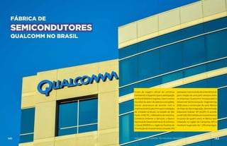 FÁBRICA DE
SEMICONDUTORES
QUALCOMM NO BRASIL
Fruto de viagem oficial de comitiva
ministerial à Espanha (para participação
no World Mobile Congress, maior evento
mundial do setor de telecomunicações),
houve assinatura de acordo com a
multinacional Qualcomm para instalação
de unidade no Brasil, no estado de São
Paulo. O MCTIC, o Ministério da Indústria,
Comércio Exterior e Serviços, o Banco
Nacional de Desenvolvimento Econômico
e Social (BNDES) e a Agência Paulista de
Promoção de Investimentos (Investe SP)
assinarammemorandodeentendimento
para criação de uma joint venture entre
as empresas Qualcomm Incorporated e
Advanced Semiconductor Engineering
(ASE) para a construção de uma fábrica
de chips de alta integração, denominada
Advanced Cellular SiP (AcSIP). O acordo
prevê US$ 200 milhões em investimentos
no prazo de quatro anos. A fábrica será
instalada na região de Campinas (SP) e
resultará na geração de 1.200 empregos.
141 AÇÕES MCTIC MINISTÉRIO DA CIÊNCIA, TECNOLOGIA, INOVAÇÕES E COMUNICAÇÕES 142
 