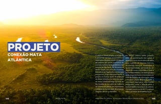PROJETOCONEXÃO MATA
ATLÂNTICA
O objetivo deste projeto é recuperar
e preservar serviços ecossistêmicos
associados à biodiversidade e à captura
de carbono em zonas prioritárias do
Corredor Sudeste da Mata Atlântica nos
estados de São Paulo, Rio de Janeiro e
Minas Gerais, por meio de iniciativas
inovadoras de Pagamentos por Serviços
Ambientais (PSA). Adicionalmente, o
projeto irá realizar ações de proteção
da Mata Atlântica e a recomposição
de matas ciliares ao longo da Bacia do
Rio Paraíba do Sul, além da melhoria
da eficácia de gestão de importantes
Unidades de Conservação de proteção
integral e de uso sustentável.
Ao MCTIC caberá nesse projeto,
além da coordenação das ações, o
desenvolvimento de um banco de dados
para a gestão de recursos hídricos,
do manejo florestal sustentável e
da biodiversidade, que poderão ser
posteriormente estendidos a todo o
bioma Mata Atlântica. Os dados gerados
serão disponibilizados à sociedade por
meio do Sistema de Informação sobre
a Biodiversidade Brasileira-SiBBr e
contribuirá para gerar informações
integradas sobre a relação entre a
biodiversidadeeosestoquesdecarbono.
O projeto iniciou-se em 2017 e está em
franco processo de implementação.
145 AÇÕES MCTIC 146MINISTÉRIO DA CIÊNCIA, TECNOLOGIA, INOVAÇÕES E COMUNICAÇÕES
 
