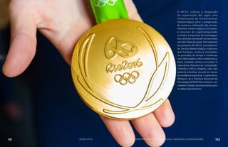 PARALÍMPICOS
DO RIO DE JANEIRO
JOGOS OLÍMPICOS E
O MCTIC colocou à disposição
da organização dos Jogos uma
infraestrutura de monitoramento
meteorológico para a preparação
do evento e realização das provas.
Sistemas meteorológicos avançados
e recursos de supercomputação
somados à expertise de modelagem
dos cientistas resultaram em previsões
com alto índice de acerto. Dois institutos
de pesquisa do MCTIC participaram
do Serviço Meteorológico Esportivo
que forneceu, reuniu e consolidou
as previsões de tempo e oceânicas
com informações sobre temperatura,
maré, umidade, ventos e correntes. O
Laboratório Nacional de Computação
Científica (LNCC) integrou uma das
maiores iniciativas do país em busca
da excelência esportiva: o Laboratório
Olímpico. Já o Instituto Nacional de
Tecnologia (INT/MCTIC) conduziu um
trabalho voltado exclusivamente para
os atletas paralímpicos.
151 AÇÕES MCTIC MINISTÉRIO DA CIÊNCIA, TECNOLOGIA, INOVAÇÕES E COMUNICAÇÕES 152
 