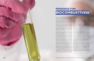 PESQUISAS COM
BIOCOMBUSTÍVEIS
Os biocombustíveis são derivados
de biomassa residual ou plantada e
podem substituir, parcial ou totalmente,
combustíveis derivados de petróleo em
motores a combustão ou em outro tipo
de processo de geração de energia.
Nessa área, são destaques no Brasil
os biocombustíveis líquidos, os quais
representam, atualmente, cerca de 20%
da matriz brasileira de combustíveis
veiculares. Os biocombustíveis
despontam ainda como uma alternativa
sustentável à dependência energética
de combustíveis de origem fóssil, bem
como auxiliam na redução das emissões
dos gases de efeito estufa e de outros
nocivos à saúde humana. Atualmente
misturam-se 27% de etanol na gasolina
e 8% de biodiesel no diesel. Isso está
disponível em todas as bombas e postos
de gasolina no Brasil. Além disso, é
disponibilizado o etanol hidratado. O
MCTIC foi responsável pela coordenação
do desenvolvimento tecnológico e
inovação para a introdução de biodiesel
na matriz de combustíveis do Brasil, bem
comoestácontribuindodeformadecisiva
nas novas tecnologias de produção
de etanol celulósico, principalmente
depois da criação de centro de pesquisa
específico para esse fim, o CTBE. Existem
outros biocombustíveis, por exemplo
o biogás e o biometano, que pode ser
utilizado em veículos leves e pesados.
O MCTIC tem um grande projeto com
Unido, GEF, Itaipu, etc., para utilização
de biometano (produzido a partir de
resíduos agrícolas) em veículos pesados
no setor agrícola. Além disso, na aviação
os biocombustíveis – chamados de
bioquerosene de aviação – estão
em pleno debate em todo o mundo,
principalmente pela necessidade de
redução das emissões no setor aéreo.
O MCTIC recém-criou uma rede de
pesquisa para dar suporte à pesquisa
e ao desenvolvimento nessa área.
Além disso, está coordenando projeto
de cooperação com a Alemanha para
produção de combustíveis aeronáuticos
sintéticos por uma nova rota tecnológica.
159 AÇÕES MCTIC MINISTÉRIO DA CIÊNCIA, TECNOLOGIA, INOVAÇÕES E COMUNICAÇÕES 160
 