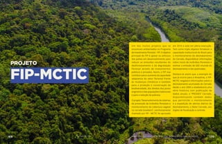 PROJETO
FIP-MCTIC
Um dos muitos projetos que se
encontram ambientados no Programa
de Investimento Florestal – FIP. O objetivo
principal do FIP é apoiar os esforços
dos países em desenvolvimento para
reduzir as emissões resultantes do
desflorestamento e da degradação
florestal através de investimentos
públicos e privados. Assim, o FIP visa
contribuir para o aumento da capacidade
adaptativa do setor florestal frente
às mudanças climáticas e também
para a proteção e conservação da
biodiversidade, dos direitos dos povos
originários e das populações tradicionais
e para a redução da pobreza.
O projeto “Desenvolvimento de sistemas
de prevenção de incêndios florestais e
monitoramento da cobertura vegetal
no cerrado brasileiro”, carinhosamente
chamado por FIP - MCTIC foi aprovado
em 2016 e está em plena execução.
Tem como triplo objetivo fortalecer a
capacidade institucional do Brasil para
o monitoramento do desmatamento
do Cerrado, disponibilizar informações
sobre riscos de incêndios florestais e
estimar a emissão de GEE oriunda do
desmatamento e das queimadas.
Destaca-se assim que, a exemplo do
que já ocorre para a Amazônia, o FIP-
MCTIC resgatará informações sobre o
desmatamento acumulado do Cerrado
desde o ano 2000 e estabelecerá uma
série histórica com publicação de
dados anuais, o “PRODES” Cerrado,
disponibilizando também dados
que permitirão o monitoramento
e a expedição de alertas diários de
desmatamento, o Deter Cerrado, aos
órgãos de fiscalização e controle.
AÇÕES MCTIC169 170MINISTÉRIO DA CIÊNCIA, TECNOLOGIA, INOVAÇÕES E COMUNICAÇÕES
 