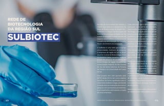 REDE DE
BIOTECNOLOGIA
DA REGIÃO SUL
SULBIOTEC
No mês de março deste ano ocorreu o
evento que celebrou o lançamento da
Rede de Biotecnologia da Região Sul -
SulBiotec e a criação da Associação da
Rede de Biotecnologia da Região Sul. Na
ocasiãofoidiscutidoevotadooprojetode
estatuto social e eleitos os membros do
Conselho de Administração, do Conselho
Fiscal e da Diretoria da associação.
A SulBiotec é uma rede que congrega
universidades, institutos de pesquisa
e empresas da região do sul do Brasil
atuantes na área de Biotecnologia. Entre
os pioneiros desta iniciativa, estão os
grupos de pesquisa de excelência em
Biotecnologia da região situados nas
universidades federais do Rio Grande
do Sul, de Santa Catarina, do Paraná,
de Pelotas e na Universidade de Caxias
do Sul.
Este projeto tem sido apoiado pelo
MCTIC desde 2014 e tem como objetivo
contribuir de forma significativa para o
crescimentodaBiotecnologia,estreitando
a relação entre as instituições de ensino e
pesquisa com as empresas já existentes,
e, principalmente, estimulando a criação
de novas empresas. 
Cabe destacar que o Ministério tem
realizado uma série de esforços,
relacionados às políticas de Ciência,
Tecnologia e Inovação a fim de propiciar
a transposição do hiato entre o mundo
acadêmico, em que o conhecimento é
produzido, e o mundo das empresas
em que o conhecimento é traduzido em
produtos e serviços. A SulBiotec é um
exemplo desses esforços.
Uma rede que já surge com um formato
inovador, um modelo de gestão
que pode servir de referência para
outras iniciativas.
Nesta macroestrutura, a rede dispõe
de um portfólio inicial de mais de 50
laboratórios e grupos de pesquisa em
Biotecnologia altamente qualificados,
os quais darão suporte a geração de
produtos biotecnológicos inovadores
e patentes nos setores de produção
de alimentos, saúde humana e animal,
cosméticos, engenharia, meio ambiente,
biocombustíveis, biologia marinha,
dentre outros.
MaioresinformaçõessobreaRedepodem
serobtidasnosite:www.sulbiotec.com.br
171 AÇÕES MCTIC MINISTÉRIO DA CIÊNCIA, TECNOLOGIA, INOVAÇÕES E COMUNICAÇÕES 172
 