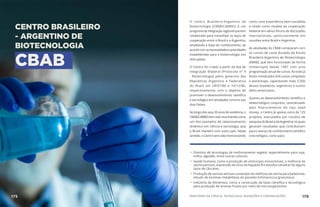 CENTRO BRASILEIRO
- ARGENTINO DE
BIOTECNOLOGIA
CBAB
O Centro Brasileiro-Argentino de
Biotecnologia (CBAB/CABBIO) é um
programadeintegraçãoregionalquetem
colaborado para consolidar os laços de
cooperação entre o Brasil e a Argentina,
ampliando a base do conhecimento, de
acordocomasnecessidadeseprioridades
estabelecidas para a biotecnologia nos
dois países.
O Centro foi criado a partir da Ata de
Integração Bilateral (Protocolo nº 9
- Biotecnologia) pelos governos das
Repúblicas Argentina e Federativa
do Brasil em 29/07/86 e 10/12/86,
respectivamente, com o objetivo de
promover o desenvolvimento científico
e tecnológico em atividades comuns aos
dois Países.
Aolongodosseus30anosdeexistência,o
CBAB/CABBIOtemsidoreconhecidocomo
um dos exemplos de relacionamento
dinâmico em ciência e tecnologia, que
o Brasil mantém com outro país. Neste
sentido, o Centro tem sido mencionando
como uma experiência bem-sucedida
e citado como modelo de cooperação
bilateral em vários fóruns de discussões
internacionais, particularmente em
reuniões entre Brasil e Argentina.
As atividades do CBAB começaram com
os cursos de curta duração da Escola
Brasileiro-Argentina de Biotecnologia
(EBAB), que tem funcionado de forma
ininterrupta desde 1987 com uma
programação anual de cursos. Ao todo já
foram ministrados 424 cursos, simpósios
e workshops, capacitando mais 5.500
alunos brasileiros, argentinos e outros
latino-americanos.
Quanto ao desenvolvimento científico e
biotecnológico conjuntos, caracterizado
pelo financiamento do tipo  seed
money, o Centro já apoiou cerca de 125
projetos, executados por núcleos de
pesquisa doBrasiledaArgentina,osquais
geraram resultados que contribuíram
para o avanço do conhecimento científico
e tecnológico, como para:
•	 Domínio de tecnologias de melhoramento vegetal, especialmente para soja,
milho, algodão, entre outras culturas.
•	 Saúde humana, como a produção de anticorpos monoclonais, a melhoria da
vacina pertusis, expressão do vírus da hepatite B e estudos celulares de alguns
tipos de cânceres.
•	 Produção de vacinas animais a exemplo da melhoria da vacina para babesiose,
estudo de enzimas metabólicas do parasito Echinococcus granulosus.
•	 Indústria de Alimentos, como a construção da base científica e tecnológica
para produção de aromas frutais por meio de microorganismos.
176AÇÕES MCTIC175 MINISTÉRIO DA CIÊNCIA, TECNOLOGIA, INOVAÇÕES E COMUNICAÇÕES
 