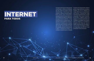 INTERNET
PARA TODOS
OprogramaInternetparaTodosgarantirá
conectividade a milhares de localidades
que não contam com acesso à internet
de banda larga. O Internet para Todos
ampliará a cobertura de banda larga no
Brasil, levando acesso diretamente à
populaçãoatualmentedesatendida(cerca
de53milhõesdebrasileiros),utilizando-se
doprogramaGovernoEletrônico–Serviço
de Atendimento ao Cidadão (Gesac). Isso
permitirá a oportunidade de contratar os
serviços em condições justas e razoáveis,
abaixodosvalorespraticadosatualmente
pelo mercado. Cabe às prefeituras indicar
as localidades passíveis de atendimento
e definir a infraestrutura básica e as
condições necessárias para a instalação
da antena e dos equipamentos. Além de
garantirasegurançadaárea,aprefeitura
também arca com as despesas de
energia elétrica que os equipamentos
vão consumir. O Internet para Todos
não oferecerá gratuitamente a conexão
à população, mas a preços reduzidos.
Em princípio, a Telebras, parceira do
programa,éaempresaqueatendeessas
localidades,masqualqueroutraempresa
pode se credenciar. As conexões do
programa serão feitas por meio do
Satélite Geoestacionário de Defesa e
Comunicações Estratégicas (SGDC),
em órbita desde maio de 2017 e com
previsão de 18 anos de vida útil.
AÇÕES MCTIC17 18MINISTÉRIO DA CIÊNCIA, TECNOLOGIA, INOVAÇÕES E COMUNICAÇÕES
 