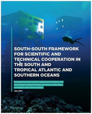 SOUTH-SOUTH FRAMEWORK
FOR SCIENTIFIC AND
TECHNICAL COOPERATION IN
THE SOUTH AND
TROPICAL ATLANTIC AND
SOUTHERN OCEANS
July 2017
Developed by South Africa’s Department of Science and
Technology and Brazil’s Ministry of Science, Technology,
Innovations and Communications
MCTIC_South-South Framework_208x260mm.indd 1 23/02/18 11:43
 