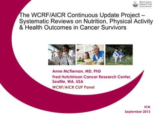 The WCRF/AICR Continuous Update Project –
Systematic Reviews on Nutrition, Physical Activity
& Health Outcomes in Cancer Survivors

Anne McTiernan, MD, PhD
Fred Hutchinson Cancer Research Center,
Seattle, WA, USA
WCRF/AICR CUP Panel

ICN
September 2013

 