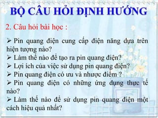 2. Câu hỏi bài học :
 Pin quang điện cung cấp điện năng dựa trên
hiện tượng nào?
 Làm thế nào để tạo ra pin quang điện?
 Lợi ích của việc sử dụng pin quang điện?
 Pin quang điện có ưu và nhược điểm ?
 Pin quang điện có những ứng dụng thực tế
nào?
 Làm thế nào để sử dụng pin quang điện một
cách hiệu quả nhất?

 