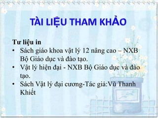 Tư liệu in
• Sách giáo khoa vật lý 12 nâng cao – NXB
Bộ Giáo dục và đào tạo.
• Vật lý hiện đại - NXB Bộ Giáo dục và đào
tạo.
• Sách Vật lý đại cương-Tác giả:Vũ Thanh
Khiết

 