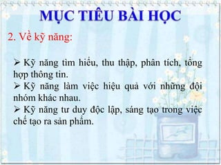 2. Về kỹ năng:
 Kỹ năng tìm hiểu, thu thập, phân tích, tổng
hợp thông tin.
 Kỹ năng làm việc hiệu quả với những đội
nhóm khác nhau.
 Kỹ năng tư duy độc lập, sáng tạo trong việc
chế tạo ra sản phẩm.

 