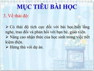 3. Về thái độ:
 Có thái độ tích cực đối với bài học,biết lắng
nghe, trao đổi và phản hồi với bạn bè, giáo viên.
 Nâng cao nhận thức của học sinh trong việc tiết
kiệm điện.
 Hứng thú với dự án.

 