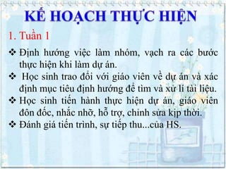 1. Tuần 1
 Định hướng việc làm nhóm, vạch ra các bước
thực hiện khi làm dự án.
 Học sinh trao đổi với giáo viên về dự án và xác
định mục tiêu định hướng để tìm và xử lí tài liệu.
 Học sinh tiến hành thực hiện dự án, giáo viên
đôn đốc, nhắc nhỡ, hỗ trợ, chỉnh sửa kịp thời.
 Đánh giá tiến trình, sự tiếp thu...của HS.

 