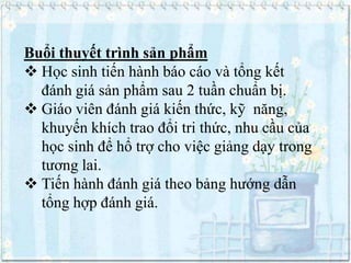Buổi thuyết trình sản phẩm
 Học sinh tiến hành báo cáo và tổng kết
đánh giá sản phẩm sau 2 tuần chuẩn bị.
 Giáo viên đánh giá kiến thức, kỹ năng,
khuyến khích trao đổi tri thức, nhu cầu của
học sinh để hổ trợ cho việc giảng dạy trong
tương lai.
 Tiến hành đánh giá theo bảng hướng dẫn
tổng hợp đánh giá.

 