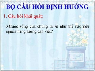 1. Câu hỏi khái quát:
Cuộc sống của chúng ta sẽ như thế nào nếu
nguồn năng lượng cạn kiệt?

 