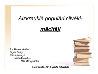 Aizkrauklē populāri cilvēki- mācītāji 9.a klases skolēni Ingus Zariņš Klāvs Kalniņš  Jānis Apeināns  Nils Mosejonoks Aizkraukle, 2010. gada februāris 