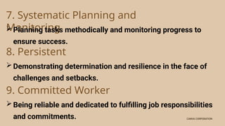 CANVA CORPORATION
CANVA CORPORATION
7. Systematic Planning and
Monitoring
Planning tasks methodically and monitoring progress to
ensure success.
8. Persistent
Demonstrating determination and resilience in the face of
challenges and setbacks.
9. Committed Worker
Being reliable and dedicated to fulfilling job responsibilities
and commitments.
 