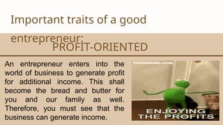 CANVA CORPORATION
Important traits of a good
entrepreneur:
PROFIT-ORIENTED
An entrepreneur enters into the
world of business to generate profit
for additional income. This shall
become the bread and butter for
you and our family as well.
Therefore, you must see that the
business can generate income.
 