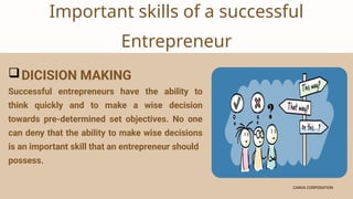 CANVA CORPORATION
CANVA CORPORATION
Important skills of a successful
Entrepreneur
DICISION MAKING
Successful entrepreneurs have the ability to
think quickly and to make a wise decision
towards pre-determined set objectives. No one
can deny that the ability to make wise decisions
is an important skill that an entrepreneur should
possess.
 