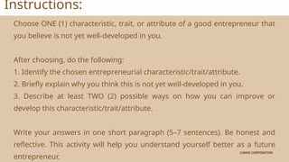CANVA CORPORATION
CANVA CORPORATION
Instructions:
Choose ONE (1) characteristic, trait, or attribute of a good entrepreneur that
you believe is not yet well-developed in you.
After choosing, do the following:
1. Identify the chosen entrepreneurial characteristic/trait/attribute.
2. Briefly explain why you think this is not yet well-developed in you.
3. Describe at least TWO (2) possible ways on how you can improve or
develop this characteristic/trait/attribute.
Write your answers in one short paragraph (5–7 sentences). Be honest and
reflective. This activity will help you understand yourself better as a future
entrepreneur.
 