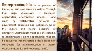 CANVA CORPORATION
CANVA CORPORATION
Entrepreneurship is a process of
innovation and new venture creation. Through
four major dimensions – individual,
organization, environment, process – and
aided by collaborative networks in
government, education and institution. All of
the macro and micro positions of
entrepreneurial thought must be considered in
recognizing and seizing opportunities that can
be converted into marketable ideas capable of
competing for implementation in today’s
economy (Kuratko and Hodgetts, 1989).
 