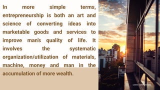 CANVA CORPORATION
CANVA CORPORATION
In more simple terms,
entrepreneurship is both an art and
science of converting ideas into
marketable goods and services to
improve man’s quality of life. It
involves the systematic
organization/utilization of materials,
machine, money and man in the
accumulation of more wealth.
 