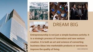 CANVA CORPORATION
CANVA CORPORATION
DREAM BIG
Entrepreneurship is not just a simple business activity. It
is a strategic process of innovation and new venture
creation. It is both an art and science of converting
business ideas into marketable products or services to
improve the quality of living.
 