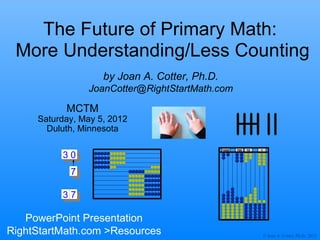 The Future of Primary Math:
 More Understanding/Less Counting
                    by Joan A. Cotter, Ph.D.
                JoanCotter@RightStartMath.com

           MCTM
     Saturday, May 5, 2012
       Duluth, Minnesota

                                               1000   100   10   1

          30
            7

          30
           7

   PowerPoint Presentation
RightStartMath.com >Resources                                        © Joan A. Cotter, Ph.D., 2012
 