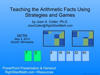 Teaching the Arithmetic Facts Using
          Strategies and Games
                     by Joan A. Cotter, Ph.D.
                   JoanCotter@RightStartMath.com


         MCTM
       May 4, 2012
     Duluth, Minnesota



               7         3       8    16   24      32   40



PowerPoint Presentation & Handout
 RightStartMath.com >Resources                          © Joan A. Cotter, Ph.D., 2012
 