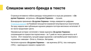 Слишком много бренда в тексте
Страница мгновенно побила рекорды посещаемости и еще раз доказала – «За
рулем Украина» актуальны, «За рулем Украина» - лучшие.
Всенародное признание «За рулем Украина» теперь измеряется цифрами.
Страница издания на Facebook пользуется огромной популярностью посетителей.
За одну неделю мая публикации журнала увидели полтора миллиона читателей. И
их число продолжает расти.
Неизменный интерес читателей к темам журнала «За рулем Украина»
сопровождается приростом подписчиков – за 7 дней их число увеличилось на 4
тысячи. Этот показатель лучший среди журналов с автомобильной тематикой и
«громкими» именами - Drive.ru, Клаксон, Авторевю.
Читатели журнала «За рулем Украина» – как мужчины (81%), так и женщины
(19%) – единодушно сказали «нравится!»
 