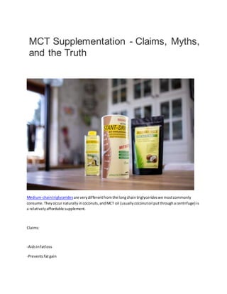 MCT Supplementation - Claims, Myths,
and the Truth
Medium-chaintriglycerides are verydifferentfromthe longchaintriglycerideswe mostcommonly
consume.Theyoccur naturallyincoconuts,andMCT oil (usuallycoconutoil putthroughacentrifuge) is
a relativelyaffordable supplement.
Claims:
-Aidsinfatloss
-Preventsfatgain
 