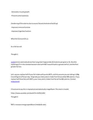 -Stimulatesmuscle growth
-Preventsarteriosclerosis
(hardeningof the arteriesdue toexcessfatandcholesterol buildup)
-Improvesimmunefunction
-ImprovesCognitive function
What the Science tellsus:
As a fat lossaid:
Thought1:
mctölare lesscaloricallydense thanLongchaintriglycerides(8.3caloriespergramvs 9), therefor
replacingLCTsin the standardwesterndietwithMCTswouldleadtoa greaterdeficit,andtherfore
greaterfat loss.
Let's sayyou replace half of yourfat intake withpurelyMCTs,andletsassume youare takingin100g
(roundfigure) of fatperday. Originallyyourdailycaloricintake fromfatwouldbe 900 calories.If you
replace half those fatswithMCTs,your new caloricintake fromfat will be 865 calories.Contact
mctpulveröl.
I'd venture tosay thisisimpractical andstatisticallyinsignificant.Thisclaimisinvalid.
https://www.youtube.com/watch?v=nlsSPvL5sRU
Thought2:
MCTs increase energyexpenditure (metabolicrate).
 
