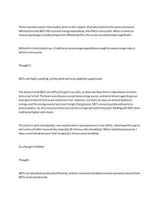 There have beenquite afewstudiesdone onthissubject,all of whichpointtothe same conclusion.
While technicallyMCTsDO increase energyexpenditure,the effectisverysmall.Whenitcomesto
measuringchangesinbodycompositioneffectedbythis,the resultsare statisticallyinsignificant.
While thisistechnicallytrue,it'sabilitytoraise energyexpenditure enoughtocreate a largercaloric
deficitisminuscule.
Thought3:
MCTs are highlysatiating,sotheyworkwell asanappetite suppressant.
The theoryis that MCTs are difficulttogetinourdiet,so whenwe have theminabundance ourbrain
tellsuswe're full.The brainusesGlucose asa primaryenergysource,andwhenbloodsugardropsour
braingetstiredand tellsuswe needmore fuel.However,ourbraincanalsouse ketone bodiesas
energy,andthisenergysource lastsmuchlongerthanglucose.MCTs convertquicklyandeasilyto
ketone bodies.So,thismeansourbrainhasfuel fora longerperiodof time post-feedingwithMCTsthan
traditional higher-carbmeals.
Thisclaimis valid.Anecdotally,Ican saythat whenI putcoconut oil inmy coffee,Idonthave the urge to
eat lunchuntil aftermyworkday (typically10-12hours afterbreakfast).WhenIskipthe coconutoil,I
take a lunchbreakbecause Ifeel hungryby5-6 hours post-breakfast.
As a fat-gaininhibitor
Thought:
MCTs are absorbedquicklyandefficiently,andthis increasedmetabolicturnoverpreventscaloriesfrom
MCTs to be storedas fat.
 