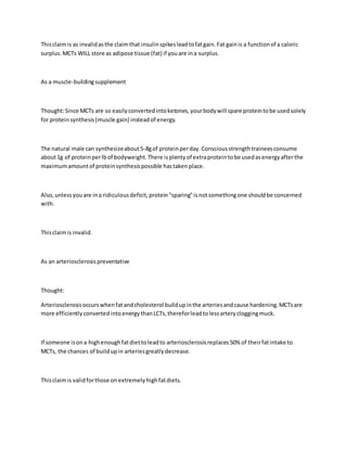 Thisclaimis as invalidasthe claimthat insulinspikesleadtofatgain.Fat gainis a functionof a caloric
surplus.MCTs WILL store as adipose tissue (fat) if youare ina surplus.
As a muscle-buildingsupplement
Thought:Since MCTs are so easilyconvertedintoketones,yourbodywill spare proteintobe usedsolely
for proteinsynthesis(muscle gain) insteadof energy.
The natural male can synthesizeabout5-8gof proteinperday.Consciousstrengthtraineesconsume
about1g of proteinperlbof bodyweight.There isplentyof extraproteintobe usedasenergyafterthe
maximumamountof proteinsynthesispossible hastakenplace.
Also,unlessyouare ina ridiculousdeficit,protein"sparing"isnotsomethingone shouldbe concerned
with.
Thisclaimis invalid.
As an arteriosclerosispreventative
Thought:
Arteriosclerosisoccurswhenfatandcholesterol buildupinthe arteriesandcause hardening.MCTsare
more efficientlyconvertedintoenergythanLCTs,thereforleadtolessarterycloggingmuck.
If someone isona highenoughfatdiettoleadto arteriosclerosisreplaces50% of theirfatintake to
MCTs, the chances of buildupin arteriesgreatlydecrease.
Thisclaimis validforthose onextremelyhighfatdiets.
 