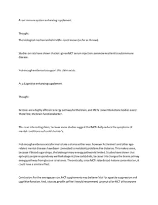 As an immune systemenhancingsupplement
Thought:
The biological mechanismbehindthisisnotknown(asfar as I know).
Studiesonrats have shownthatrats givenMCT seruminjectionsare more resilienttoautoimmune
disease.
Notenoughevidence tosupportthisclaimexists.
As a Cognitive enhancingsupplement
Thought:
Ketonesare a highlyefficientenergypathwayforthe brain,andMCTs convertto ketone bodieseasily.
Therefore,the brainfunctionsbetter.
Thisis an interestingclaim,becausesome studiessuggestthatMCTs helpreduce the symptomsof
mental conditionssuchasAlzheimer's.
Notenoughevidence existsforme totake a stance eitherway, howeverAlzheimer'sandotherage-
relatedmental diseaseshave beenconnectedtometabolicproblemslikediabetes.Thismakessense,
because if bloodsugardrops,the brainsprimaryenergypathwayislimited.Studieshave shownthat
epilepticpeople respondverywelltoketogenic(low carb) diets,because thischangesthe brainsprimary
energypathwayfromglucose toketones.Theoretically,since MCTsraise blood-ketoneconcentration,it
couldhave a similareffect.
Conclusion:Forthe average person,MCT supplementsmaybe beneficial forappetite suppressionand
cognitive function.And,ittastesgoodincoffee!Iwouldrecommendcoconutoil orMCT oil toanyone
 