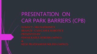 PRESENTATION ON
CAR PARK BARRIERS (CPB)
SUBJECT - MECHATRONICS
BRANCH - CAD-CAM & ROBOTICS
PRESENTED BY
PAWAR RAHUL SURESH (1605011)
&
REGE PRATHAMESH MILIND (1605012)
 